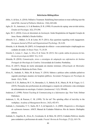 83
Referências Bibliográficas
Ablin, A. & Kon, A. (2010). Palliative Treatment: Redefining Interventions to treat suffering near the
end of life. Journal of Palliative Medicine. 13(6), 643-646.
Aglio, D. D., Antoniazzi, A. S. & Bandeira, D. R. (1998). O conceito de coping: uma revisão teórica.
Estudos de Psicologia. 3(2), 273-294.
Agós, M. C. (2010). Carta de Identidade da Instituição. Irmãs Hospitaleiras do Sagrado Coração de
Jesus. Roma: eMeDeCe Diseño Gráfico.
Albrecht, S. L ., Bakker, A. B. & Leiter, M. P. (2011). Key questions regarding work engagement.
European Journal of Work and Organizational Psychology. 20, 4-28.
Almeida, A. & Almeida, M. (2007). A Conspiração do silêncio - a sua caraterização e implicaqção nos
cuidados de saúde. In Sinais Vitais. 73, 25-29.
Almeida, E., Leiune, C., Seger, A., Silva, D. & Terner, M. (2015). Dor e perda: análise do processo de luto.
Revista de psicologia da IMED. 7(1), 15-22.
Almeida, H. (2018). Comunicação, stress e estratégias de adaptação nos enfermeiros do Instituo
Português de Oncologia de Coimbra. Universidade de Coimbra: Pombalina.
Alves, D. (2017). Desejo de morte antecipada em doentes terminais. (Dissertação de Mestrado).
Faculdade de Medicina do Porto. Porto.
Alves, R., Andrade, S., Melo, M. & Sousa, V. (2014). Saberes e práticas sobre cuidados paliativos
segundo psicólogos atuantes em hospitais públicos. Sociedade Portuguesa de Psicologia da
Saúde. 15(1), 78-96.
Amaral, D. E. D., Barboza, M. C. N., Bernandes, L. S., Bubolz, B. K., Muniz, R. M. & Viegas, A. C.
(2019). Perceções dos profissionais da enfermagem a respeito do sofrimento e das estratégias
de enfrentamento na oncologia. Cuidado é fundamental. 11(3). 599-606.
Anderson, C. (1990). Patient Teaching & Communicating in a Information Age. New York: Delmar
Publishers.
Anderson, L. M., & Pearson, C. M. (1999). Tit for tat? The spiraling effect of incivility in the
workplace. Academy of Management Review, 24(3), 452-471.
Andrade, L.; Guimarães, T. V.; Sachs, M. F. A. & Saporetti, L. A. (2009). Diagnóstico e Abordagem
do sofrimento humano. ANCP, Manual de Cuidados Paliativos. Rio de Janeiro: Diafraphic
editora.
Andrade, S., Angelim, R., Alves, R., Cavalcante, K. & Melo, M. (2015). Cuidados Palitivos: desafio
para cuidadores e profissionais de saúde. Fractal: Revista de Psicologia. 27 (2), 165-176.
 
