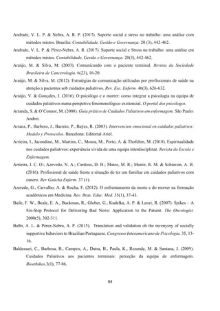 84
Andrade, V. L. P. & Nebra, A. R. P. (2017). Suporte social e stress no trabalho: uma análise com
métodos mistos. Brasília: Contabilidade, Gestão e Governança. 20 (3), 442-462.
Andrade, V. L. P. & Pérez-Nebra, A. R. (2017). Suporte social e Stress no trabalho: uma análise em
métodos mistos. Contabilidade, Gestão e Governança. 20(3), 442-462.
Araújo, M. & Silva, M. (2003). Comunicando com o paciente terminal. Revista da Sociedade
Brasileira de Cancerologia. 6(23), 16-20.
Araújo, M. & Silva, M. (2012). Estratégias de comunicação utilizadas por profissionais de saúde na
atenção a pacientes sob cuidados paliativos. Rev. Esc. Enferm. 46(3), 626-632.
Araújo, V. & Gonçales, J. (2016). O psicólogo e o morrer: como integrar a psicologia na equipa de
cuidados paliativos numa perspetiva fenomenológico existencial. O portal dos psicólogos.
Arranda, S. & O’Connor, M. (2008). Guia prático de Cuidados Paliativos em enfermagem. São Paulo:
Andrei.
Arranz, P., Barbero, J., Barreto, P., Baýes, R. (2003). Intervencion emocional en cuidados paliativos:
Modelo y Protocolos. Barcelona: Editorial Ariel.
Arrieira, I., Jacondino, M., Martins, C., Moura, M., Porto, A. & Thofehrn, M. (2018). Espiritualidade
nos cuidados paliativos: experiência vivida de uma equipa interdisciplinar. Revista da Escola e
Enfermagem.
Arrieira, I. C. O.; Azevedo, N. A.; Cardoso, D. H.; Matos, M. R.; Muniz, R. M. & Schiavon, A. B.
(2016). Profissional de saúde frente a situação de ter um familiar em cuidados paliativos com
cancro. Rev Gaúcha Enferm. 37 (1).
Azeredo, G., Carvalho, A. & Rocha, F. (2012). O enfrentamento da morte e do morrer na formação
académicos em Medicina. Rev. Bras. Educ. Med. 35(1), 37-43.
Baile, F. W., Beale, E. A., Buckman, R., Glober, G., Kudelka, A. P. & Lenzi, R. (2007). Spikes – A
Six-Step Protocol for Delivering Bad News: Application to the Patient. The Oncologist.
2000(5), 302-311.
Balbi, A. L. & Pérez-Nebra, A. P. (2015). Translation and validation oh the invenyory of socially
supportive behaviors to Brazilian Portuguese. Congresso Interamericano de Psicología. 35, 13-
16.
Baldessari, C., Barbosa, B., Campos, A., Dutra, B., Paula, K., Rezende, M. & Santana, J. (2009).
Cuidados Paliativos aos pacientes terminais: perceção da equipa de enfermagem.
Bioethikos.3(1), 77-86.
 