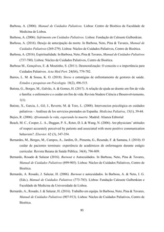 85
Barbosa, A. (2006). Manual de Cuidados Paliativos. Lisboa: Centro de Bioética da Faculdade de
Medicina de Lisboa.
Barbosa, A. (2006). Sofrimento em Cuidados Paliativos. Lisboa: Fundação de Calouste Gulbenkian.
Barbosa, A. (2016). Desejo de antecipação da morte. In Barbosa, Neto, Pina & Tavares, Manual de
Cuidados Paliativos (269-279). Lisboa: Núcleo de Cuidados Paliativos, Centro de Bioética.
Barbosa, A. (2016). Espiritualidade. In Barbosa, Neto, Pina & Tavares, Manual de Cuidados Paliativos
(737-780). Lisboa: Núcleo de Cuidados Paliativos, Centro de Bioética.
Barbosa M., Gonçalves, E. & Moutinho, S. (2011). Desmoralização: O conceito e a importância para
Cuidados Paliativos. Acta Med Port. 24(S4), 779-782.
Barros, L. M. & Sousa, K. O. (2018). Stress e estratégias de enfrentamento de gestores de saúde.
Estudos e pesquisas em Psicologia. 18(2), 496-515.
Batista, G., Borges, M., Galvão, A. & Gomes, H. (2017). A relação de ajuda ao doente em fim de vida
e família: o enfermeiro e o cuidar em fim de vida. Revista Studere Ciência e Desenvolviemento,
1(1).
Batiste, X., Garcia, J., Gil, J., Reverte, M. & Toro, L. (2008). Intervencion psicológica en cuidados
paliativos – Análisee de los servicios prestados en Espanha. Medicina Paliativa, 15(1), 39-44.
Baýes, R. (2006). Afrontando la vida, esperando la muerte. Madrid: Alianza Editorial
Beach, M. C., Cooper, L. A., Duggan, P. S., Roter, D. L & Wang, N. (2006). Are physicians’ attitudes
of respect accurately perceived by patients and associated with more positive communication
behaviors?. Elsevier. 62 (3), 347-354.
Bernardes, M., Borges, M., Campos, A., Jardim, D., Pimenta, G., Resende, F. & Santana, J. (2010). O
cuidar de pacientes terminais: experiência de académicos de enfermagem durante estágio
curricular. Revista Baiana de Saúde Pública. 34(4), 796-809.
Bernardo, Rosado & Salazar (2016). Burnout e Autocuidados. In Barbosa, Neto, Pina & Tavares,
Manual de Cuidados Paliativos (899-905). Lisboa: Núcleo de Cuidados Paliativos, Centro de
Bioética.
Bernardo, A. Rosado, J. Salazar, H. (2006). Burnout e autocuidados. In Barbosa, A. & Neto, I. G.
(Eds.), Manual de Cuidados Paliativos (773-783). Lisboa: Fundação Calouste Gulbenkian e
Faculdade de Medicina da Universidade de Lisboa.
Bernardo, A., Rosado, J. & Salazar, H. (2016). Trabalho em equipa. In Barbosa, Neto, Pina & Tavares,
Manual de Cuidados Paliativos (907-913). Lisboa: Núcleo de Cuidados Paliativos, Centro de
Bioética.
 