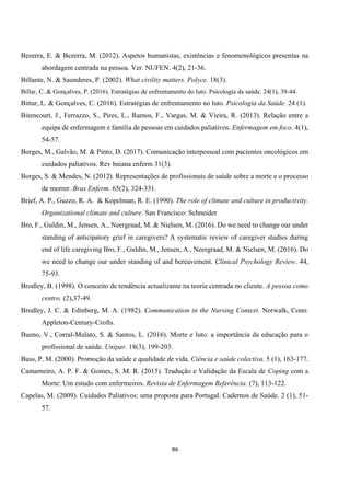 86
Bezerra, E. & Bezerra, M. (2012). Aspetos humanistas, existências e fenomenológicos presentas na
abordagem centrada na pessoa. Ver. NUFEN. 4(2), 21-36.
Billante, N. & Saunderes, P. (2002). What civility matters. Polyce. 18(3).
Billar, C. & Gonçalves, P. (2016). Estratégias de enfrentamento do luto. Psicologia da saúde. 24(1), 39-44.
Bittar, L. & Gonçalves, C. (2016). Estratégias de enfrentamento no luto. Psicologia da Saúde. 24 (1).
Bitencourt, J., Ferrazzo, S., Pires, L., Ramos, F., Vargas, M. & Vieira, R. (2013). Relação entre a
equipa de enfermagem e família de pessoas em cuidados paliativos. Enfermagem em foco. 4(1),
54-57.
Borges, M., Galvão, M. & Pinto, D. (2017). Comunicação interpessoal com pacientes oncológicos em
cuidados paliativos. Rev baiana enferm 31(3).
Borges, S. & Mendes, N. (2012). Representações de profissionais de saúde sobre a morte e o processo
de morrer. Bras Enferm. 65(2), 324-331.
Brief, A. P., Guzzo, R. A. & Kopelman, R. E. (1990). The role of climate and culture in productivity.
Organizational climate and culture. San Francisco: Schneider
Bro, F., Guldin, M., Jensen, A., Neergraad, M. & Nielsen, M. (2016). Do we need to change our under
standing of anticipatory grief in caregivers? A systematic review of caregiver studies during
end of life caregiving Bro, F., Guldin, M., Jensen, A., Neergraad, M. & Nielsen, M. (2016). Do
we need to change our under standing of and bereavement. Clinical Psychology Review. 44,
75-93.
Brodley, B. (1998). O conceito de tendência actualizante na teoria centrada no cliente. A pessoa como
centro. (2),37-49.
Brodley, J. C. & Edinberg, M. A. (1982). Communication in the Nursing Context. Norwalk, Conn:
Appleton-Century-Crofts.
Bueno, V., Corral-Mulato, S. & Santos, L. (2016). Morte e luto: a importância da educação para o
profissional de saúde. Unipar. 18(3), 199-203.
Buss, P. M. (2000). Promoção da saúde e qualidade de vida. Ciência e saúde colectiva. 5 (1), 163-177.
Camarneiro, A. P. F. & Gomes, S. M. R. (2015). Tradução e Validação da Escala de Coping com a
Morte: Um estudo com enfermeiros. Revista de Enfermagem Referência. (7), 113-122.
Capelas, M. (2009). Cuidados Paliativos: uma proposta para Portugal. Cadernos de Saúde. 2 (1), 51-
57.
 