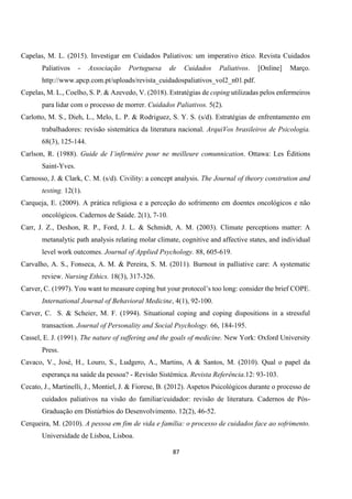 87
Capelas, M. L. (2015). Investigar em Cuidados Paliativos: um imperativo ético. Revista Cuidados
Paliativos - Associação Portuguesa de Cuidados Paliativos. [Online] Março.
http://www.apcp.com.pt/uploads/revista_cuidadospaliativos_vol2_n01.pdf.
Cepelas, M. L., Coelho, S. P. & Azevedo, V. (2018). Estratégias de coping utilizadas pelos enfermeiros
para lidar com o processo de morrer. Cuidados Paliativos. 5(2).
Carlotto, M. S., Dieh, L., Melo, L. P. & Rodriguez, S. Y. S. (s/d). Estratégias de enfrentamento em
trabalhadores: revisão sistemática da literatura nacional. ArquiVos brasileiros de Psicologia.
68(3), 125-144.
Carlson, R. (1988). Guide de I’infirmière pour ne meilleure comunnication. Ottawa: Les Éditions
Saint-Yves.
Carnosso, J. & Clark, C. M. (s/d). Civility: a concept analysis. The Journal of theory constrution and
testing. 12(1).
Carqueja, E. (2009). A prática religiosa e a perceção do sofrimento em doentes oncológicos e não
oncológicos. Cadernos de Saúde. 2(1), 7-10.
Carr, J. Z., Deshon, R. P., Ford, J. L. & Schmidt, A. M. (2003). Climate perceptions matter: A
metanalytic path analysis relating molar climate, cognitive and affective states, and individual
level work outcomes. Journal of Applied Psychology. 88, 605-619.
Carvalho, A. S., Fonseca, A. M. & Pereira, S. M. (2011). Burnout in palliative care: A systematic
review. Nursing Ethics. 18(3), 317-326.
Carver, C. (1997). You want to measure coping but your protocol’s too long: consider the brief COPE.
International Journal of Behavioral Medicine, 4(1), 92-100.
Carver, C. S. & Scheier, M. F. (1994). Situational coping and coping dispositions in a stressful
transaction. Journal of Personality and Social Psychology. 66, 184-195.
Cassel, E. J. (1991). The nature of suffering and the goals of medicine. New York: Oxford University
Press.
Cavaco, V., José, H., Louro, S., Ludgero, A., Martins, A & Santos, M. (2010). Qual o papel da
esperança na saúde da pessoa? - Revisão Sistémica. Revista Referência.12: 93-103.
Cecato, J., Martinelli, J., Montiel, J. & Fiorese, B. (2012). Aspetos Psicológicos durante o processo de
cuidados paliativos na visão do familiar/cuidador: revisão de literatura. Cadernos de Pós-
Graduação em Distúrbios do Desenvolvimento. 12(2), 46-52.
Cerqueira, M. (2010). A pessoa em fim de vida e família: o processo de cuidados face ao sofrimento.
Universidade de Lisboa, Lisboa.
 
