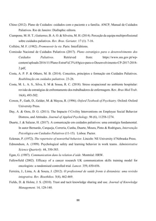 88
Chino (2012). Plano de Cuidados: cuidados com o paciente e a família. ANCP, Manual de Cuidados
Paliativos. Rio de Janeiro: Diafraphic editora.
Ciampone, M. H. T.; Gutierrez, B. A. O. & Silveira, M. H. (2014). Perceção da equipa multiprofissional
sobre cuidados paliativos. Rev. Bras. Geriater. 17 (1). 7-16.
Collière, M. F. (1982). Promouvoir la vie. Paris: InterÉditions.
Comissão Nacional de Cuidados Paliativos (2017). Plano estratégico para o desenvolvimento dos
Cuidados Paliativos. Retrieved from: https://www.sns.gov.pt/wp-
content/uploads/2016/11/Plano-Estrat%C3%A9gico-para-o-Desenvolvimento-CP-2017-2018-
2.pdf.
Costa, A. P. P. & Othero, M. B. (2014). Conceitos, princípios e formação em Cuidados Paliativos.
Reabilitação em cuidados paliativos. 23-26.
Costa, M. L. A. S., Silva, S. M & Sousa, R. C. (2018). Stress ocupacional no ambiente hospitalar:
revisão de estratégias de enfrentamento dos trabalhadores de enfermagem. Rev. Bras Med Trab.
16(4), 493-502.
Cowen, P., Gath, D., Gelder, M. & Mayou, R. (1996). Oxford Textbook of Psychiatry. Oxford: Oxford
University Press.
Day, A. & Oore, D. G. (2011). The Impacto f Civility Interventions on Employee Social Behavior
Distress, and Attitudes. Journal of Applied Psychology. 96 (6), 11258-1274.
Duarte, J. & Salazar, H. (2017). A comunicação em cuidados paliativos: uma estratégia fundamental.
In autor Bernardo, Carqueja, Correria, Cunha, Duarte, Moura, Pinto & Rodrigues, Intervenção
Psicológica em Cuidados Paliativos (11-15). Lisboa: Pactor.
Eckman, P. (1972). The repertoire of nonverbal behavior. Lincoln: NE University if Nebraska Press.
Edmondson, A. (1999). Psychological safety and learning behavior in work teams. Administrative
Science Quarterly. 44, 350-383.
Egan, G. (1987). Communication dans la relation d’aide. Montréal: HRW.
Fallowfield (2002). Efficacy of a cancer research UK communication skills training model for
oncologists: a randomised controlled trial. Lancet. 359, 650-656.
Ferreira, J., Lima, A. & Souza, J. (2012). O profissional de saúde frente à distanásia: uma revisão
integrativa. Rev. Bioethikos. 5(4), 462-469.
Fields, D. & Holste, J. S. (2010). Trust and tacit knowledge sharing and use. Journal of Knowledge
Management. 14, 128-140.
 