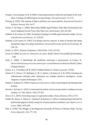 89
Finegan, J. & Laschinger, H. K. S. (2005). Using empowerment to build trust and respect in the work-
place: A strategy for addressing the nursing shortage. Nursing Economics. 23, 6-13.
Fleming, K. (1997). The meaning of hope to palliative care cancer patients. International Journal of
Palliative Nursing. 3(1), 14-17.
Florian, V. & Ungar, L. (2004). What Helps Middle-Aged Windows With Their Psychological and
Social Adaptation Several Years After Their Loss. Death Studies. (28), 621-642.
Folkman, S. & Lazarus, R. (1980). An analisys of coping in a middle aged community sample. Journal
of health and social behavior. 21, 219-239.
Folkman, S. & Lazarus, R. (1985). If it changes must be a process: A study of emotion and coping
during three stages of a college examination. Journal of Personality and Social Psychology. 48,
150-170.
Franks, A. (2012). Th power of presence. J.Med.Palliat. 13(3), 331-332.
Freyre, K. (2004). Era uma vez: laboratório de sonhos. Recife: Editora Universidade de Pernambuco
– UPE.
Gask, L. (2000). A identificação dos problemas emocionais e psicossociais. In Corney, R.,
Desenvolvimento das perícias de comunicação e aconselhamento em Medicina (60-69). Lisboa:
Climepsi Editores.
Gomes, A. L. Z. & Othero, M. B. (2016). Cuidados Paliativos. Estudos avançados. 30 (88).
Gomes, S. V., Passos, J. P., Rodrigues, C. M. A., Santos, J. & Santos, N. A. R. (2016). Estratégias de
enfrentamento utilizadas pelos enfermeiros em cuidados paliativos oncológicos: revisão
integrativa. Cogitare Enfermagem. 21(3).
Gordon, T. & Burch, N. (1998). Programa do ensino eficaz. Lisboa: Escola Superior de Educação João
de Deus.
Graveto, J. & Lopes, C. (2010). Comunicação de notícias: receios em que tramite e mudanças nos que
recebem. Ver. Min. Enferm. 14(2), 257-263.
Grover, S. L. (2014). Unraveling respect in organization studies. Human Relations, 67(1), 27-51.
Guldin, M., Jensen, A., Olesen, F., Vedsted, P. & Zacharise, F. (2012). Complicated grief and need for
professional support in family caregivers of cancer patients in palliative care. Suporte care in
cancer. 20(8), 1679-1685.
Hall, A. (1990). The Struggle of the Diagnosed Terminally Ill Person to Maintain Hope. Nursing
Science Quarterly. 3(4), 177- 184.
 