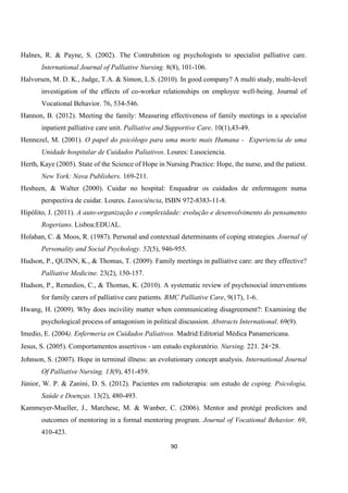 90
Halnes, R. & Payne, S. (2002). The Contrubition og psychologists to specialist palliative care.
International Journal of Palliative Nursing. 8(8), 101-106.
Halvorsen, M. D. K., Judge, T.A. & Simon, L.S. (2010). In good company? A multi study, multi-level
investigation of the effects of co-worker relationships on employee well-being. Journal of
Vocational Behavior. 76, 534-546.
Hannon, B. (2012). Meeting the family: Measuring effectiveness of family meetings in a specialist
inpatient palliative care unit. Palliative and Supportive Care. 10(1),43-49.
Hennezel, M. (2001). O papel do psicólogo para uma morte mais Humana - Experiencia de uma
Unidade hospitalar de Cuidados Paliativos. Loures: Lusociencia.
Herth, Kaye (2005). State of the Science of Hope in Nursing Practice: Hope, the nurse, and the patient.
New York: Nova Publishers. 169-211.
Hesbeen, & Walter (2000). Cuidar no hospital: Enquadrar os cuidados de enfermagem numa
perspectiva de cuidar. Loures. Lusociência, ISBN 972-8383-11-8.
Hipólito, J. (2011). A auto-organização e complexidade: evolução e desenvolvimento do pensamento
Rogeriano. Lisboa:EDUAL.
Holahan, C. & Moos, R. (1987). Personal and contextual determinants of coping strategies. Journal of
Personality and Social Psychology. 52(5), 946-955.
Hudson, P., QUINN, K., & Thomas, T. (2009). Family meetings in palliative care: are they effective?
Palliative Medicine. 23(2), 150-157.
Hudson, P., Remedios, C., & Thomas, K. (2010). A systematic review of psychosocial interventions
for family carers of palliative care patients. BMC Palliative Care, 9(17), 1-6.
Hwang, H. (2009). Why does incivility matter when communicating disagreement?: Examining the
psychological process of antagonism in political discussion. Abstracts International. 69(9).
Imedio, E. (2004). Enfermeria en Cuidados Paliativos. Madrid:Editorial Médica Panamericana.
Jesus, S. (2005). Comportamentos assertivos - um estudo exploratório. Nursing. 221. 24‑28.
Johnson, S. (2007). Hope in terminal illness: an evolutionary concept analysis. International Journal
Of Palliative Nursing. 13(9), 451-459.
Júnior, W. P. & Zanini, D. S. (2012). Pacientes em radioterapia: um estudo de coping. Psicologia,
Saúde e Doenças. 13(2), 480-493.
Kammeyer-Mueller, J., Marchese, M. & Wanber, C. (2006). Mentor and protégé predictors and
outcomes of mentoring in a formal mentoring program. Journal of Vocational Behavior. 69,
410-423.
 