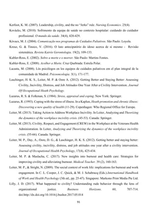 91
Kerfoot, K. M. (2007). Leadership, civility, and the no “Jerks” rule. Nursing Economics. 25(4).
Kovácks, M. (2010). Sofrimento da equipa de saúde no contexto hospitalar: cuidando do cuidador
profissional. O mundo da saúde. 34(4), 420-429.
Kóvacs, M. J. (2004). Comunicação nos programas de Cuidados Paliativos. São Paulo: Loyola.
Kreuz, G. & Tinoco, V. (2016). O luto antecipatório do idoso acerca de si mesmo - Revisão
sistemática. Revista Kairós Gerontologia. 19(2), 109-133.
Kubler-Ross, E. (2002). Sobre a morte e o morrer. São Paulo: Martins Fontes.
Kubler-Ross, E. (2008). Acolher a Morte. Cruz Quebrada: Estrela Polar.
Lacasta, M. (2008). Lós psicólogos en los equipos de cuidados paliativos em el plan integral de la
comunidade de Madrid. Psicooncologia. 5(1), 171-177.
Laschinger, H. K. S., Leiter, M. P. & Oore A. (2012). Getting Better and Staying Better: Assessing
Civility, Incivility, Distress, and Job Attitudes One Year After a Civility Intervention. Journal
Of Occupational Heath Psychology.
Lazarus, R. S. & Folkman, S. (1984). Stress, appraisal and coping. New York: Springer.
Lazarus, R. (1993). Coping with the stress of illness. In a Kaplun, Heath promotion and chronic illness:
Discovering a new quality of health (11-29). Copenhagen: Who Regional Office for Europe.
Leiter, M. (2013). Taking Action to Address Workplace Incivility. In Leiter, Analyzing and Theorizing
the dynamics of the workplace incivility crisis. (45-53). Canada: Springer.
Leiter, M. (2013). Civility, Respect, and Engagement (CREW) in the Workplace at the Veterans Health
Administration. In Leiter, Analyzing and Theorizing the dynamics of the workplace incivility
crisis. (55-66). Canada: Springer.
Leiter, M. P., Day, A., Oore, D. G., & Laschinger, H. K. S. (2012). Getting better and staying better:
Assessing civility, incivility, distress, and job attitudes one year after a civility intervention.
Journal of Occupational Health Psychology, 17(4), 425-434.
Leiter, M. P. & Maslacha, C. (2017). New insights into burnout and health care: Strategies for
improving civility and alleviating burnout. Medical Teacher. 39 (2), 160-163.
Leiter, M. P., & Stright, N. (2009). The social context of work life: implications for burnout and work
engagement. In C. L. Cooper, J. C. Quick, & M. J. Schabracq (Eds.).International Handbook
of Work and Health Psychology (3th ed., pp. 25-47). Singapore: Markono Print Media Pte Ltd.
Lilly, J. D. (2017). What happened to civility? Understanding rude behavior through the lens of
organizational justice. Business Horizons. 60, 707-714.
doi:http://dx.doi.org/10.1016/j.bushor.2017.05.014
 