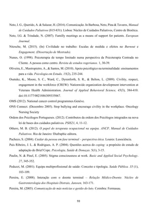 93
Neto, I. G., Querido, A. & Salazar, H. (2016). Comunicação. In Barbosa, Neto, Pina & Tavares, Manual
de Cuidados Paliativos (815-831). Lisboa: Núcleo de Cuidados Paliativos, Centro de Bioética.
Neto, I.G. & Trindade, N. (2007). Familly meetings as a means of support for patients. European
Jourmal.
Nitzsche, M. (2015). (In) Civilidade no trabalho: Escalas de medida e efeitos no Burnout e
Engagement. (Dissertação de Mestrado).
Nunes, O. (1998). Psicoterapia de tempo limitado numa perspectiva da Psicoterapia Centrada no
Cliente. A pessoa como centro. Revista de estudos rogerianos. 1, 30-39.
Oliveira, E., Mastropietro, A., & Santos, M. (2010). Apoio psicológico na terminalidade: ensinamentos
para a vida. Psicologia em Estudo, 15(2), 235-244.
Osatuke, K., Moore, S. C., Ward, C., Dyrenforth, S. R., & Belton, L. (2009). Civility, respect,
engagement in the workforce (CREW): Nationwide organization development intervention at
Veterans Health Administration. Journal of Applied Behavioral Science, 45(3), 384-410.
doi:10.1177/0021886309335067.
OMS (2012). National cancer control programmes.Genève.
ONS Connect. (Dezembro 2005). Stop bullying and encourage civility in the workplace. Oncology
Nursing Society
Ordem dos Psicólogos Portugueses. (2012). Contributos da ordem dos Psicólogos integrados na nova
lei de bases dos cuidados paliativos. PSIS21, 4, 11-12.
Othero, M. B. (2012). O papel do terapeuta ocupacional na equipa. ANCP, Manual de Cuidados
Paliativos. Rio de Janeiro: Diafraphic editora.
Pacheco, S. (2004). Cuidar da pessoa em fase terminal – perspectiva ética. Loures: Lusociência.
Pais Ribeiro, J. L. & Rodrigues, A. P. (2004). Questões acerca do coping: a propósito do estudo de
adaptação do Brief Cope. Psicologia, Saúde & Doneças. 5(1), 3-15.
Paulin, N. & Pinel, E. (2005). Stigma consciousness at work. Basic and Applied Social Psychology.
27, 345-352.
Peduzzi, M. (2001). Equipa multiprofissional de saúde: Conceito e tipologia. Saúde Pública. 35 (1),
103-109.
Pereira, E. (2008). Interação com o doente terminal – Relação Médico-Doente. Núcleo de
Gastrenterologia dos Hospitais Distrais, Janssen, 163-171.
Pereira, M. (2005). Comunicação de más notícias e gestão do luto. Coimbra: Formasau.
 