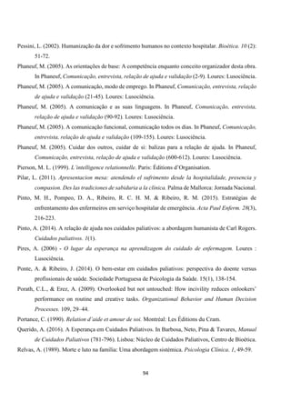 94
Pessini, L. (2002). Humanização da dor e sofrimento humanos no contexto hospitalar. Bioética. 10 (2):
51-72.
Phaneuf, M. (2005). As orientações de base: A competência enquanto conceito organizador desta obra.
In Phaneuf, Comunicação, entrevista, relação de ajuda e validação (2-9). Loures: Lusociência.
Phaneuf, M. (2005). A comunicação, modo de emprego. In Phaneuf, Comunicação, entrevista, relação
de ajuda e validação (21-45). Loures: Lusociência.
Phaneuf, M. (2005). A comunicação e as suas linguagens. In Phaneuf, Comunicação, entrevista,
relação de ajuda e validação (90-92). Loures: Lusociência.
Phaneuf, M. (2005). A comunicação funcional, comunicação todos os dias. In Phaneuf, Comunicação,
entrevista, relação de ajuda e validação (109-155). Loures: Lusociência.
Phaneuf, M. (2005). Cuidar dos outros, cuidar de si: balizas para a relação de ajuda. In Phaneuf,
Comunicação, entrevista, relação de ajuda e validação (600-612). Loures: Lusociência.
Pierson, M. L. (1999). L’intelligence relationnelle. Paris: Éditions d’Organisation.
Pilar, L. (2011). Apresentacion mesa: atendendo el sufrimento desde la hospitalidade, presencia y
compasion. Des las tradiciones de sabiduria a la clínica. Palma de Mallorca: Jornada Nacional.
Pinto, M. H., Pompeo, D. A., Ribeiro, R. C. H. M. & Ribeiro, R. M. (2015). Estratégias de
enfrentamento dos enfermeiros em serviço hospitalar de emergência. Acta Paul Enferm. 28(3),
216-223.
Pinto, A. (2014). A relação de ajuda nos cuidados paliativos: a abordagem humanista de Carl Rogers.
Cuidados paliativos. 1(1).
Pires, A. (2006) - O lugar da esperança na aprendizagem do cuidado de enfermagem. Loures :
Lusociência.
Ponte, A. & Ribeiro, J. (2014). O bem-estar em cuidados paliativos: perspectiva do doente versus
profissionais de saúde. Sociedade Portuguesa de Psicologia da Saúde. 15(1), 138-154.
Porath, C.L., & Erez, A. (2009). Overlooked but not untouched: How incivility reduces onlookers’
performance on routine and creative tasks. Organizational Behavior and Human Decision
Processes. 109, 29–44.
Portance, C. (1990). Relation d’aide et amour de soi. Montréal: Les Éditions du Cram.
Querido, A. (2016). A Esperança em Cuidados Paliativos. In Barbosa, Neto, Pina & Tavares, Manual
de Cuidados Paliativos (781-796). Lisboa: Núcleo de Cuidados Paliativos, Centro de Bioética.
Relvas, A. (1989). Morte e luto na família: Uma abordagem sistémica. Psicologia Clínica. 1, 49-59.
 
