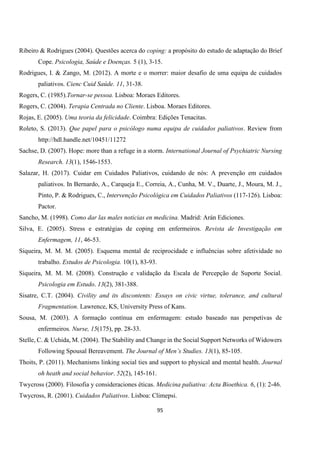 95
Ribeiro & Rodrigues (2004). Questões acerca do coping: a propósito do estudo de adaptação do Brief
Cope. Psicologia, Saúde e Doenças. 5 (1), 3-15.
Rodrigues, I. & Zango, M. (2012). A morte e o morrer: maior desafio de uma equipa de cuidados
paliativos. Cienc Cuid Saúde. 11, 31-38.
Rogers, C. (1985).Tornar-se pessoa. Lisboa: Moraes Editores.
Rogers, C. (2004). Terapia Centrada no Cliente. Lisboa. Moraes Editores.
Rojas, E. (2005). Uma teoria da felicidade. Coimbra: Edições Tenacitas.
Roleto, S. (2013). Que papel para o psicólogo numa equipa de cuidados paliativos. Review from
http://hdl.handle.net/10451/11272
Sachse, D. (2007). Hope: more than a refuge in a storm. International Journal of Psychiatric Nursing
Research. 13(1), 1546-1553.
Salazar, H. (2017). Cuidar em Cuidados Paliativos, cuidando de nós: A prevenção em cuidados
paliativos. In Bernardo, A., Carqueja E., Correia, A., Cunha, M. V., Duarte, J., Moura, M. J.,
Pinto, P. & Rodrigues, C., Intervenção Psicológica em Cuidados Paliativos (117-126). Lisboa:
Pactor.
Sancho, M. (1998). Como dar las males noticias en medicina. Madrid: Arán Ediciones.
Silva, E. (2005). Stress e estratégias de coping em enfermeiros. Revista de Investigação em
Enfermagem, 11, 46-53.
Siqueira, M. M. M. (2005). Esquema mental de reciprocidade e influências sobre afetividade no
trabalho. Estudos de Psicologia. 10(1), 83-93.
Siqueira, M. M. M. (2008). Construção e validação da Escala de Percepção de Suporte Social.
Psicologia em Estudo. 13(2), 381-388.
Sisatre, C.T. (2004). Civility and its discontents: Essays on civic virtue, tolerance, and cultural
Fragmentation. Lawrence, KS, University Press of Kans.
Sousa, M. (2003). A formação contínua em enfermagem: estudo baseado nas perspetivas de
enfermeiros. Nurse, 15(175), pp. 28-33.
Stelle, C. & Uchida, M. (2004). The Stability and Change in the Social Support Networks of Widowers
Following Spousal Bereavement. The Journal of Men’s Studies. 13(1), 85-105.
Thoits, P. (2011). Mechanisms linking social ties and support to physical and mental health. Journal
oh heath and social behavior. 52(2), 145-161.
Twycross (2000). Filosofia y consideraciones éticas. Medicina paliativa: Acta Bioethica. 6, (1): 2-46.
Twycross, R. (2001). Cuidados Paliativos. Lisboa: Climepsi.
 