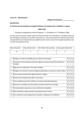 99
Anexo II – Questionário
Código do Participante _______________
Questionários
As Técnicas de Comunicação em Cuidados Paliativos: Na relação entre a civilidade e o coping
BRIEF COPE
(Tradução e Adaptação da versão Portuguesa: J. L. Pais Ribeiro e A. P. Rodrigues, 2004)
Os itens que vai encontrar abaixo exprimem formas de lidar com os problemas. Considere cada uma
das afirmações e posicione-se de modo a descrever-se o mais preciso possível relativamente à forma
como geralmente se comporta face aos problemas (não a forma como é em situações específicas nem
o modo como gostaria de ser).
Nunca faço isto Faço isto por vezes Em média é isto que faço Faço quase sempre isto
0 1 2 3
1 Refugio-me noutras atividades para me abstrair da situação. 0 1 2 3
2
Concentro os meus esforços para fazer alguma coisa que me permita enfrentar a
situação.
0 1 2 3
3 Digo para mim próprio(a): “Isto não é verdade”. 0 1 2 3
4 Refugio-me no álcool ou noutras drogas (comprimidos, etc.) para me sentir melhor. 0 1 2 3
5 Procuro apoio emocional de alguém (família, amigos). 0 1 2 3
6 Desisto de me esforçar para obter o que quero 0 1 2 3
7 Tomo medidas para tentar melhorar a minha situação (desempenho). 0 1 2 3
8 Recuso-me a acreditar que isto esteja a acontecer desta forma comigo. 0 1 2 3
9 Fico aborrecido e expresso os meus sentimentos (emoções). 0 1 2 3
10 Peço conselhos e ajuda a pessoas que passaram pelo mesmo. 0 1 2 3
11 Uso o álcool ou outras drogas para me ajudar a ultrapassar os problemas. 0 1 2 3
 