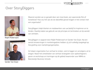 © StoryDiggers
Over StoryDiggers
Waarom worden we zo geraakt door een mooi boek, een spannende film of
toneelstuk? Hoe zou het zijn als we datzelfde gevoel krijgen in het contact met
een organisatie?
StoryDiggers helpt klanten en medewerkers van uw bedrijf te inspireren en te
binden. Daarbij maken we gebruik van de principes en technieken uit de wereld
van verhalen.
StoryDiggers is opgezet door Ralph Poldervaart en Sander Van Duijn. Na een
aantal omzwervingen in marketingadvies hebben zij zich volledig toegelegd op
Storytelling voor marketingorganisaties.
Ze helpen organisaties hun verhaal te vinden, vast te leggen en vervolgens uit te
dragen. Naast het ontwikkelen van verhaal strategieën voor opdrachtgevers
geven ze workshops en trainingen op dit gebied (waaronder voor NIMA en
Beeckestijn Business School).
Ralph Poldervaart
Sander Van Duijn
 
