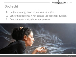 © StoryDiggers
Opdracht
1. Bedenk waar jij een verhaal van wil maken
2. Schrijf het bovenaan het canvas (boodschap/publiek)
3. Deel dat even met je buurman/vrouw
 