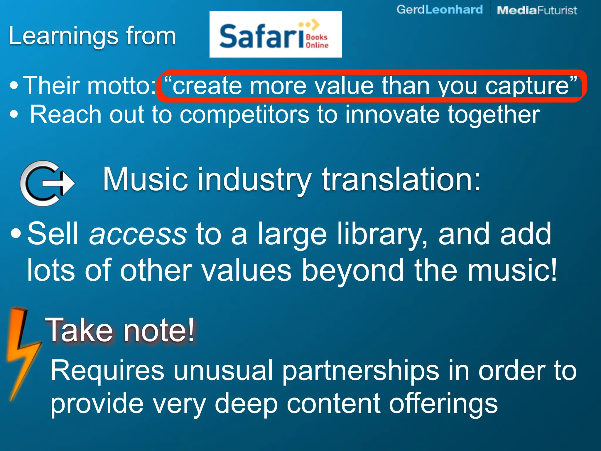 Learnings from

• Their motto: “create more value than you capture”
• Reach out to competitors to innovate together

        Music industry translation:
• Sell access to a large library, and add
 lots of other values beyond the music!
   Take note!
   Requires unusual partnerships in order to
   provide very deep content offerings
 
