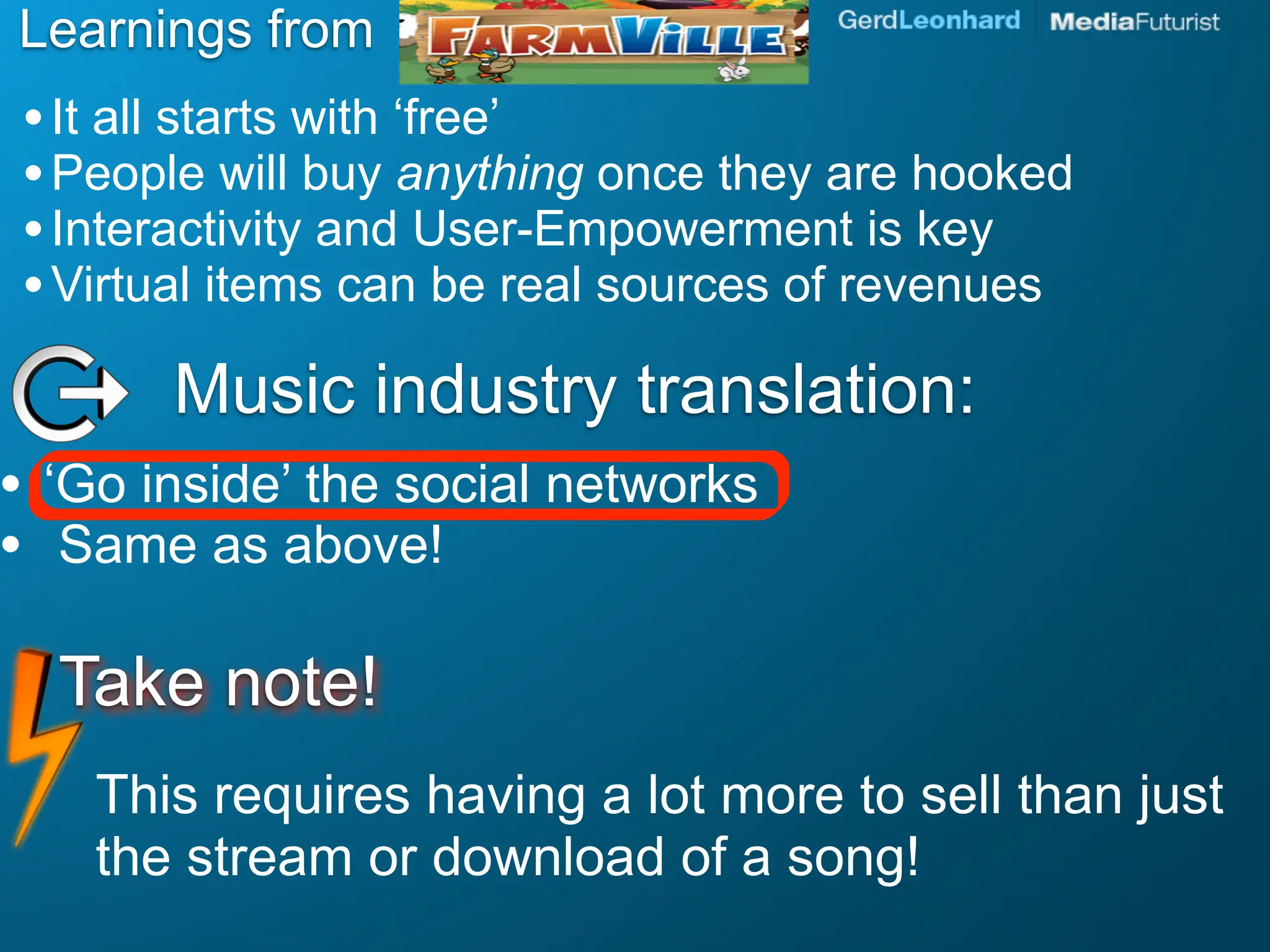 Learnings from
    • It all starts with ‘free’
    • People will buy anything once they are hooked
    • Interactivity and User-Empowerment is key
    • Virtual items can be real sources of revenues
          Music industry translation:
•   ‘Go inside’ the social networks
•    Same as above!

     Take note!
       This requires having a lot more to sell than just
       the stream or download of a song!
 