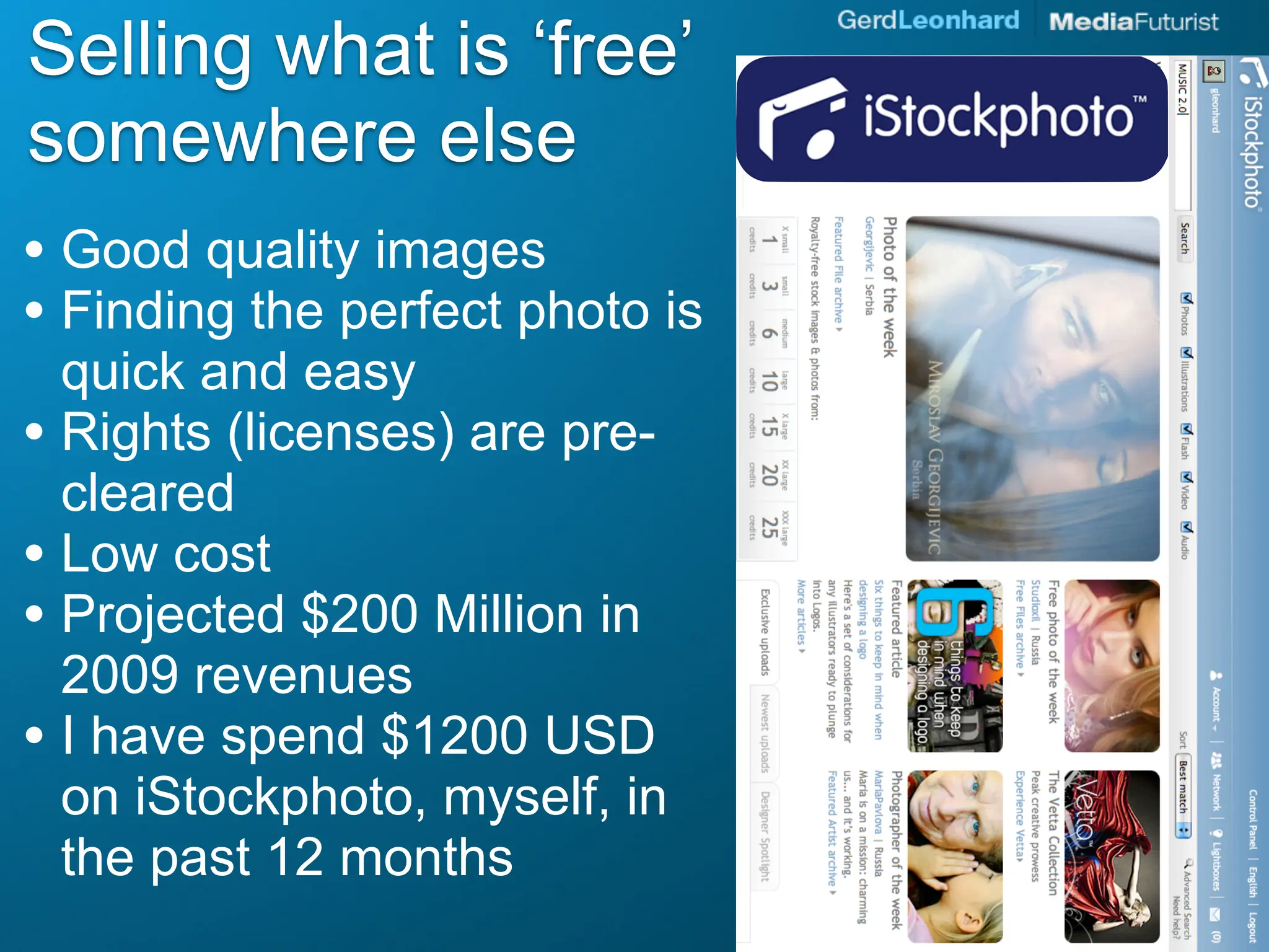 Selling what is ‘free’
somewhere else
• Good quality images
• Finding the perfect photo is
  quick and easy
• Rights (licenses) are pre-
  cleared
• Low cost
• Projected $200 Million in
  2009 revenues
• I have spend $1200 USD
  on iStockphoto, myself, in
  the past 12 months
 