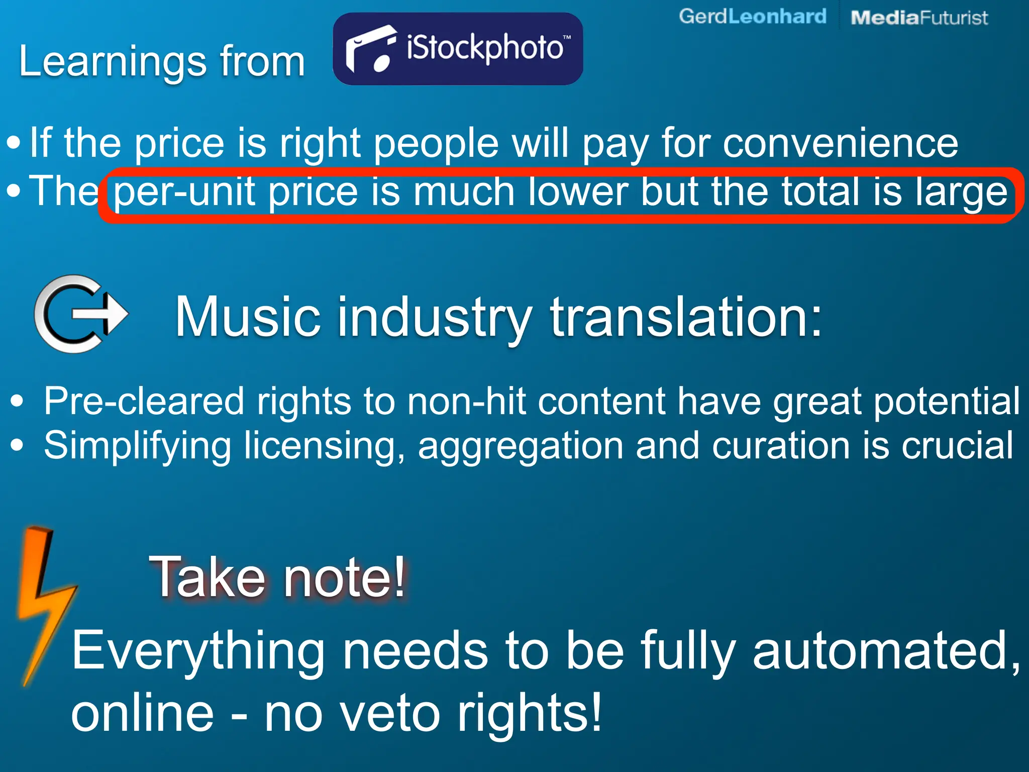 Learnings from
• If the price is right people will pay for convenience
• The per-unit price is much lower but the total is large

           Music industry translation:
•   Pre-cleared rights to non-hit content have great potential
•   Simplifying licensing, aggregation and curation is crucial


        Take note!
     Everything needs to be fully automated,
     online - no veto rights!
 