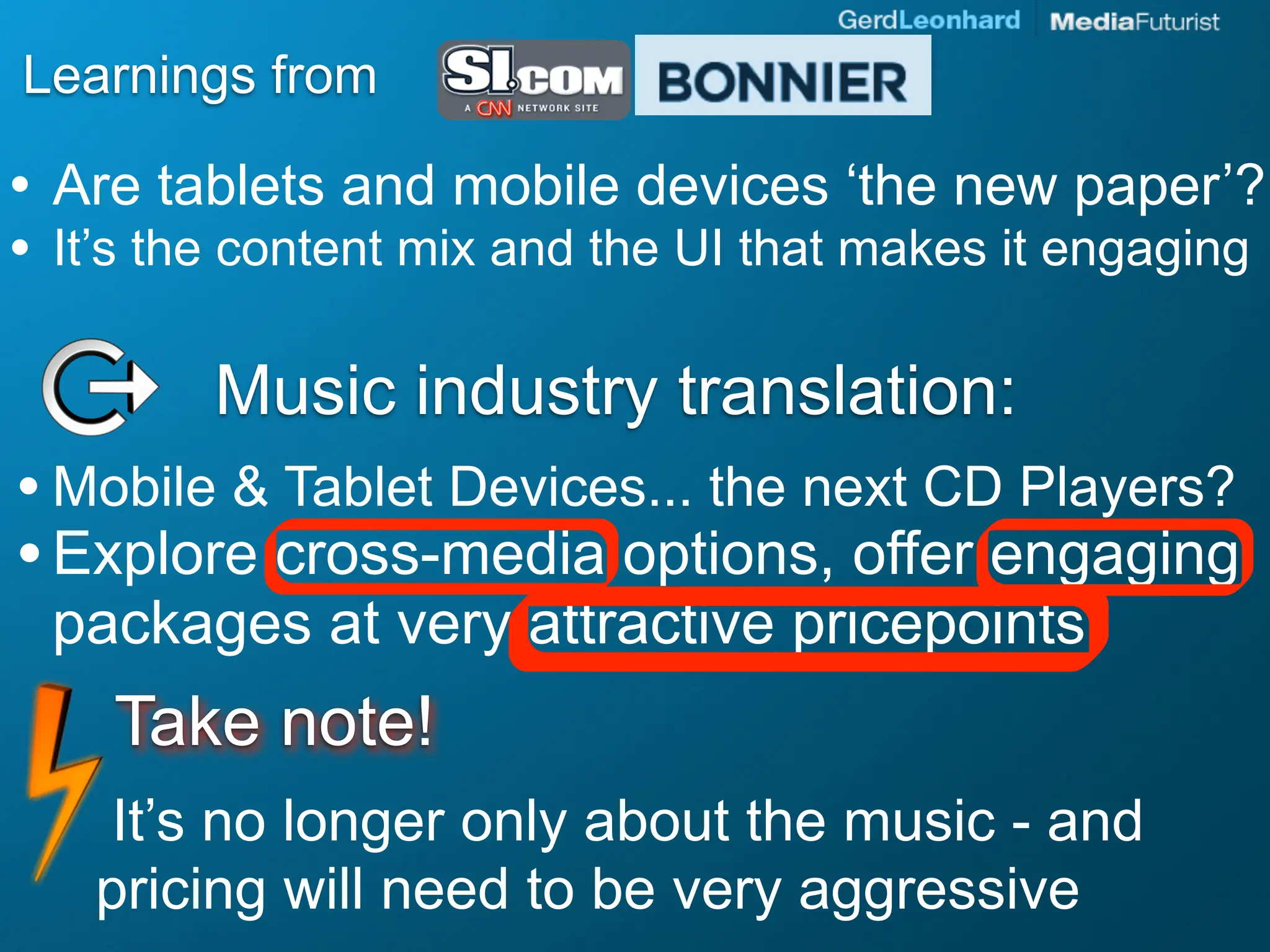Learnings from

• Are tablets and mobile devices ‘the new paper’?
• It’s the content mix and the UI that makes it engaging

         Music industry translation:
• Mobile & Tablet Devices... the next CD Players?
• Explore cross-media options, offer engaging
 packages at very attractive pricepoints
    Take note!
    It’s no longer only about the music - and
   pricing will need to be very aggressive
 