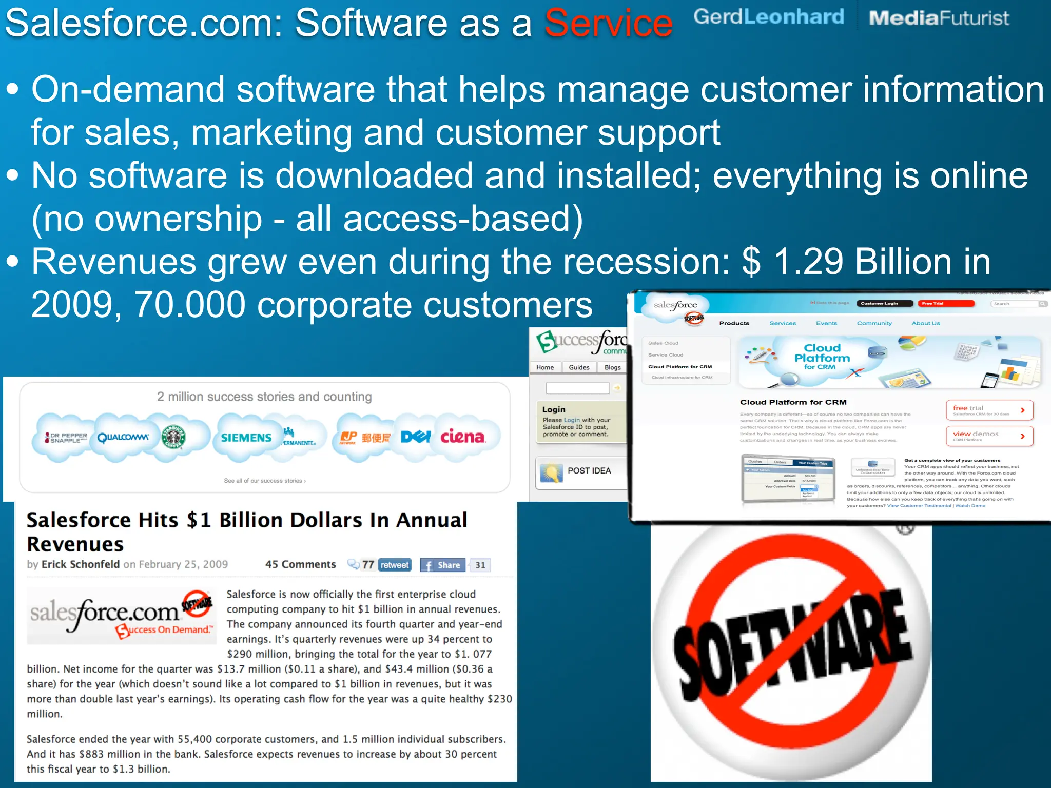 Salesforce.com: Software as a Service
• On-demand software that helps manage customer information
  for sales, marketing and customer support
• No software is downloaded and installed; everything is online
  (no ownership - all access-based)
• Revenues grew even during the recession: $ 1.29 Billion in
  2009, 70.000 corporate customers
 