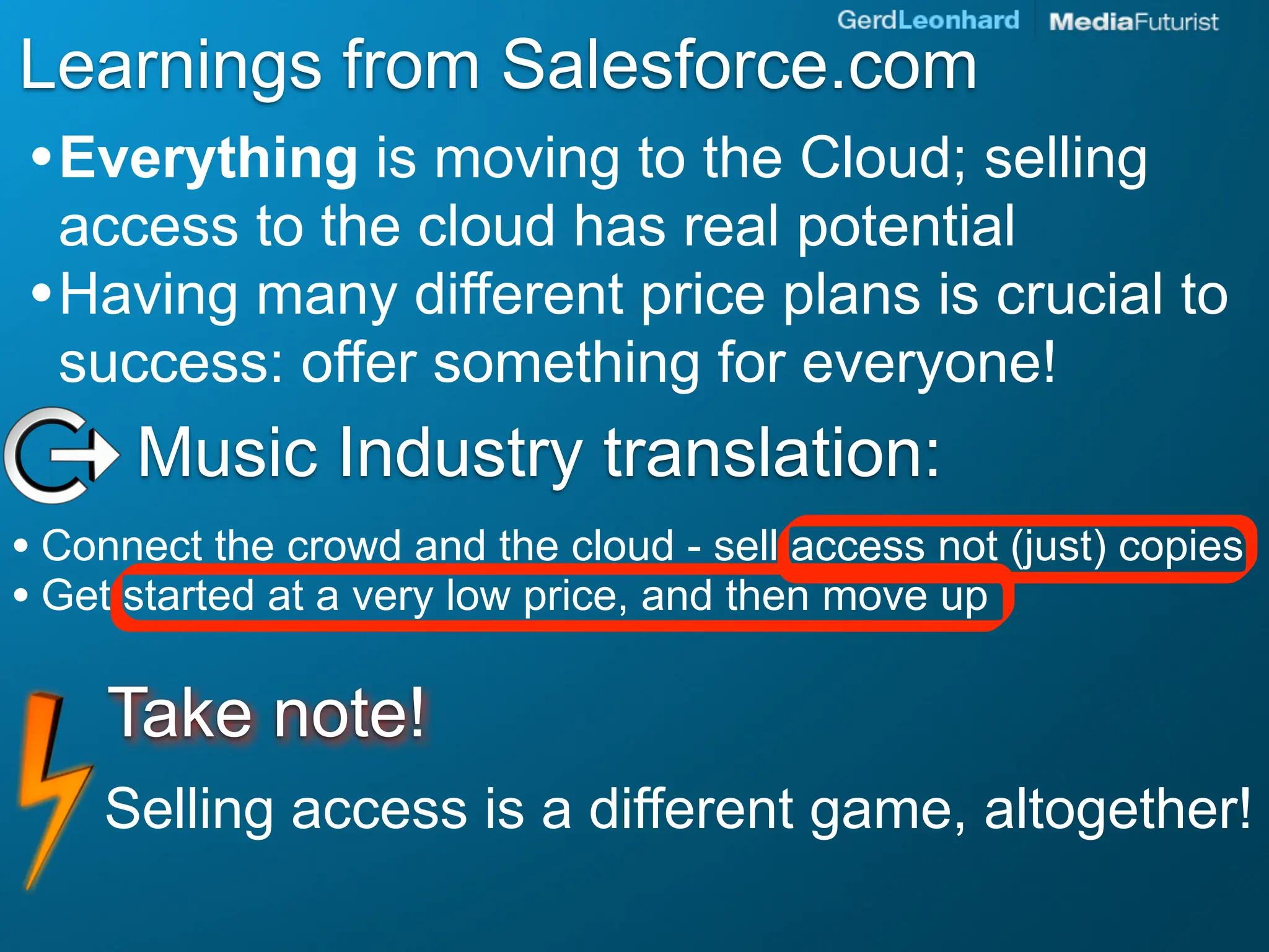 Learnings from Salesforce.com
• Everything is moving to the Cloud; selling
  access to the cloud has real potential
• Having many different price plans is crucial to
  success: offer something for everyone!
      Music Industry translation:
• Connect the crowd and the cloud - sell access not (just) copies
• Get started at a very low price, and then move up

     Take note!
    Selling access is a different game, altogether!
 