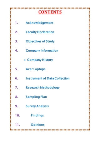 CONTENTS
1. Acknowledgement
2. Faculty Declaration
3. Objectives of Study
4. Company Information
 Company History
5. Acer Laptops
6. Instrument of Data Collection
7. Research Methodology
8. Sampling Plan
9. Survey Analysis
10. Findings
11. Opinions
 