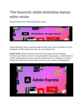 Title Keywords: adobe photoshop express
editor review
Targeted Keyword: adobe photoshop express
Image editing has been a common trend for many years, and it's probable to last to
be popular in 2023 and beyond. Here are a few details why:
Social media: With the increase of social media stages such as Instagram,
Facebook, and TikTok, there is a rising demand for high-quality, visually attractive
content. Image editing can assist persons and businesses in making eye-catching
images that stand out on social media and entice more cliques and engagement.
 