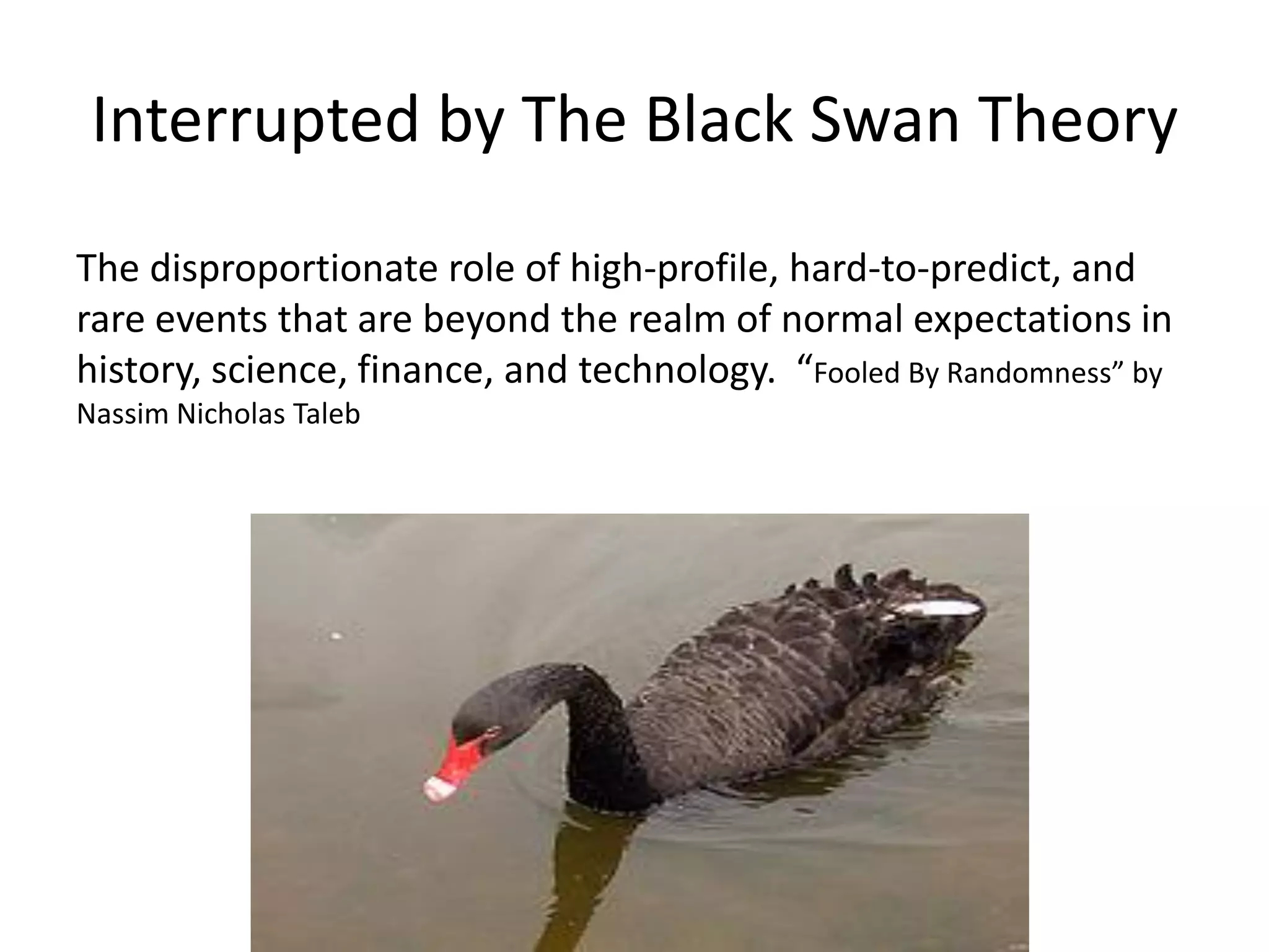 Interrupted by The Black Swan Theory
The disproportionate role of high-profile, hard-to-predict, and
rare events that are beyond the realm of normal expectations in
history, science, finance, and technology. “Fooled By Randomness” by
Nassim Nicholas Taleb
 