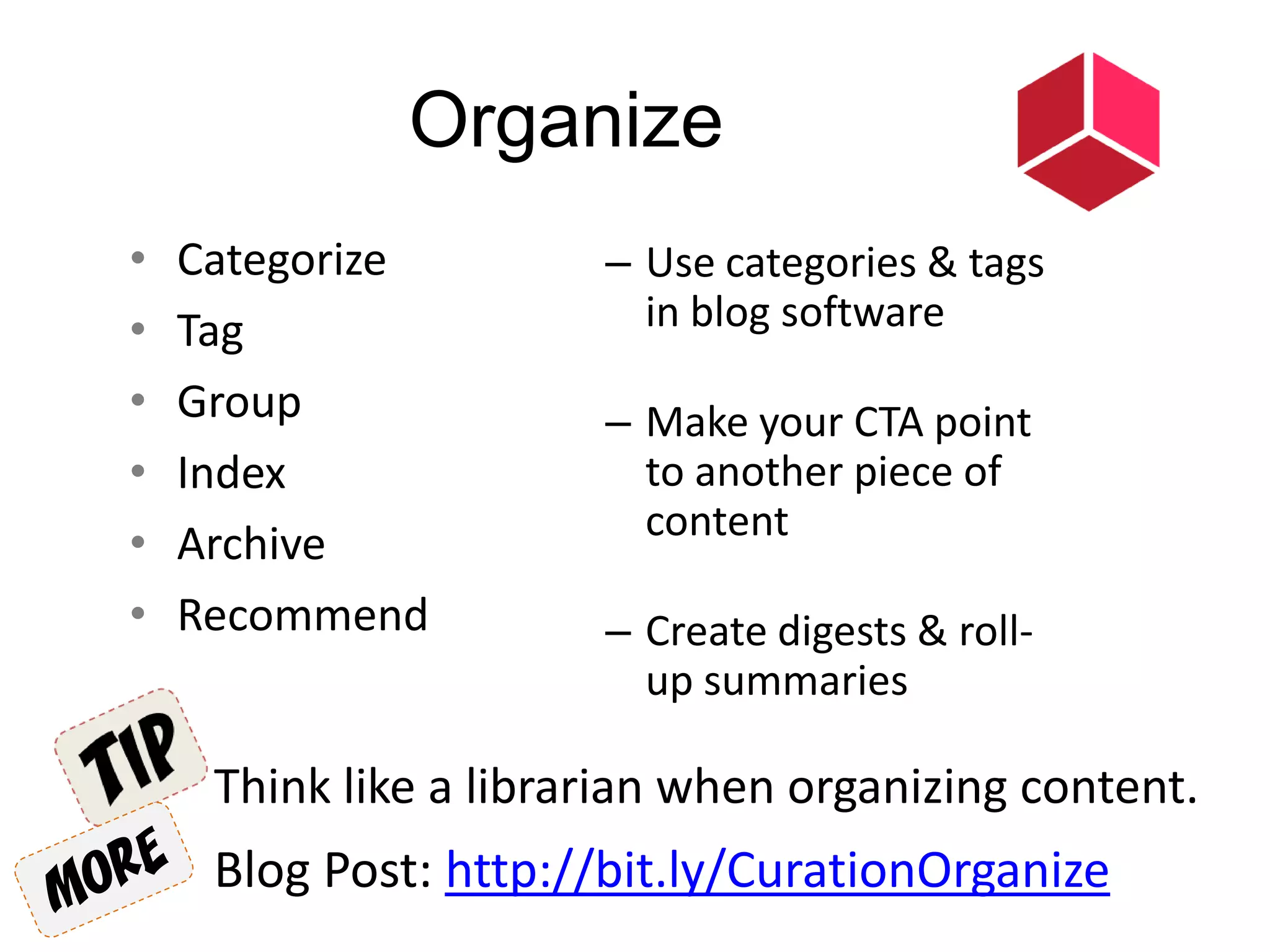 Organize
• Categorize
• Tag
• Group
• Index
• Archive
• Recommend
Think like a librarian when organizing content.
– Use categories & tags
in blog software
– Make your CTA point
to another piece of
content
– Create digests & roll-
up summaries
Blog Post: http://bit.ly/CurationOrganize
 
