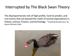 Interrupted by The Black Swan Theory
The disproportionate role of high-profile, hard-to-predict, and
rare events that are beyond the realm of normal expectations in
history, science, finance, and technology. “Fooled By Randomness” by
Nassim Nicholas Taleb
 
