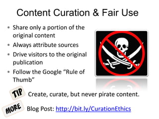 Content Curation & Fair Use
• Share only a portion of the
original content
• Always attribute sources
• Drive visitors to the original
publication
• Follow the Google “Rule of
Thumb”
Create, curate, but never pirate content.
Blog Post: http://bit.ly/CurationEthics
 
