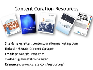 Content Curation Resources
Site & newsletter: contentcurationmarketing.com
LinkedIn Group: Content Curators
Email: pawan@curata.com
Twitter: @TweetsFromPawan
Resources: www.curata.com/resources/
 