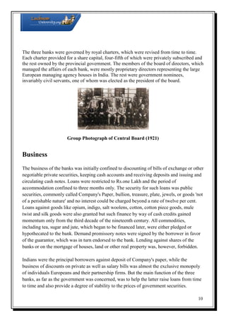 The three banks were governed by royal charters, which were revised from time to time.
Each charter provided for a share capital, four-fifth of which were privately subscribed and
the rest owned by the provincial government. The members of the board of directors, which
managed the affairs of each bank, were mostly proprietary directors representing the large
European managing agency houses in India. The rest were government nominees,
invariably civil servants, one of whom was elected as the president of the board.

Group Photograph of Central Board (1921)

Business
The business of the banks was initially confined to discounting of bills of exchange or other
negotiable private securities, keeping cash accounts and receiving deposits and issuing and
circulating cash notes. Loans were restricted to Rs.one Lakh and the period of
accommodation confined to three months only. The security for such loans was public
securities, commonly called Company's Paper, bullion, treasure, plate, jewels, or goods 'not
of a perishable nature' and no interest could be charged beyond a rate of twelve per cent.
Loans against goods like opium, indigo, salt woolens, cotton, cotton piece goods, mule
twist and silk goods were also granted but such finance by way of cash credits gained
momentum only from the third decade of the nineteenth century. All commodities,
including tea, sugar and jute, which began to be financed later, were either pledged or
hypothecated to the bank. Demand promissory notes were signed by the borrower in favor
of the guarantor, which was in turn endorsed to the bank. Lending against shares of the
banks or on the mortgage of houses, land or other real property was, however, forbidden.
Indians were the principal borrowers against deposit of Company's paper, while the
business of discounts on private as well as salary bills was almost the exclusive monopoly
of individuals Europeans and their partnership firms. But the main function of the three
banks, as far as the government was concerned, was to help the latter raise loans from time
to time and also provide a degree of stability to the prices of government securities.
10

 
