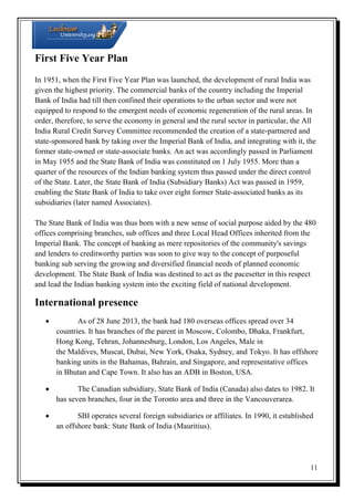 First Five Year Plan
In 1951, when the First Five Year Plan was launched, the development of rural India was
given the highest priority. The commercial banks of the country including the Imperial
Bank of India had till then confined their operations to the urban sector and were not
equipped to respond to the emergent needs of economic regeneration of the rural areas. In
order, therefore, to serve the economy in general and the rural sector in particular, the All
India Rural Credit Survey Committee recommended the creation of a state-partnered and
state-sponsored bank by taking over the Imperial Bank of India, and integrating with it, the
former state-owned or state-associate banks. An act was accordingly passed in Parliament
in May 1955 and the State Bank of India was constituted on 1 July 1955. More than a
quarter of the resources of the Indian banking system thus passed under the direct control
of the State. Later, the State Bank of India (Subsidiary Banks) Act was passed in 1959,
enabling the State Bank of India to take over eight former State-associated banks as its
subsidiaries (later named Associates).
The State Bank of India was thus born with a new sense of social purpose aided by the 480
offices comprising branches, sub offices and three Local Head Offices inherited from the
Imperial Bank. The concept of banking as mere repositories of the community's savings
and lenders to creditworthy parties was soon to give way to the concept of purposeful
banking sub serving the growing and diversified financial needs of planned economic
development. The State Bank of India was destined to act as the pacesetter in this respect
and lead the Indian banking system into the exciting field of national development.

International presence

As of 28 June 2013, the bank had 180 overseas offices spread over 34
countries. It has branches of the parent in Moscow, Colombo, Dhaka, Frankfurt,
Hong Kong, Tehran, Johannesburg, London, Los Angeles, Male in
the Maldives, Muscat, Dubai, New York, Osaka, Sydney, and Tokyo. It has offshore
banking units in the Bahamas, Bahrain, and Singapore, and representative offices
in Bhutan and Cape Town. It also has an ADB in Boston, USA.

The Canadian subsidiary, State Bank of India (Canada) also dates to 1982. It
has seven branches, four in the Toronto area and three in the Vancouverarea.

SBI operates several foreign subsidiaries or affiliates. In 1990, it established
an offshore bank: State Bank of India (Mauritius).

11

 