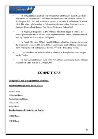
In 1982, the bank established a subsidiary, State Bank of India (California),
which now has ten branches – nine branches in the state of California and one in
Washington, D.C. The 10th branch was opened in Fremont, California on 28 March
2011. The other eight branches in California are located in Los Angeles, Artesia,
San Jose, Canoga Park, Fresno, San Diego, Tustin and Bakersfield.

In Nigeria, SBI operates as INMB Bank. This bank began in 1981 as the
Indo-Nigerian Merchant Bank and received permission in 2002 to commence retail
banking. It now has five branches in Nigeria.

In Nepal, SBI owns 55% of Nepal SBI Bank, which has branches throughout
the country. In Moscow, SBI owns 60% of Commercial Bank of India, with Canara
Bank owning the rest. In Indonesia, it owns 76% of PT Bank Indo Monex.

The State Bank of India already has a branch in Shanghai and plans to open
one in Tianjin.

In Kenya, State Bank of India owns 76% of Giro Commercial Bank, which it
acquired for US$8 million in October 2005.

COMPETITORS
Competitors and other players in the field:Top Performing Public Sector Banks
Andhra Bank
Allahabad Bank
Punjab National Bank
Dena Bank
Vijaya Bank
Top Performing Private Sector Banks
HDFC Bank
ICICI Bank

12

 
