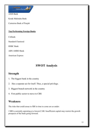 AXIS Bank
Kotak Mahindra Bank
Centurion Bank of Punjab

Top Performing Foreign Banks
Citibank
Standard Chartered
HSBC Bank
ABN AMRO Bank
American Express

SWOT Analysis
Strength
1. The biggest bank in the country
2. Has a separate act for itself. Thus, a special privilege.
3. Biggest branch network in the country
4. First public sector to move to CBS

Weakness
The risks that could ensue to SBI in time to come are as under:
• SBI is currently operating at a lowest CAR. Insufficient capital may restrict the growth
prospects of the bank going forward.

13

 