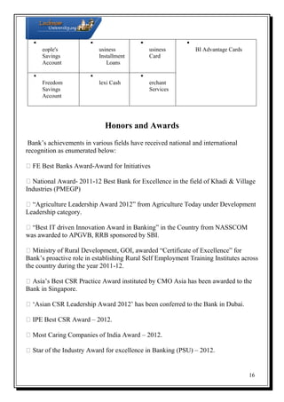 

P 
B

B
eople's
usiness
usiness
BI Advantage Cards
Savings
Installment
Card
Account
Loans



F
Freedom
lexi Cash
erchant
Savings
Services
Account

M

Honors and Awards
Bank’s achievements in various fields have received national and international
recognition as enumerated below:
FE Best Banks Award-Award for Initiatives
National Award- 2011-12 Best Bank for Excellence in the field of Khadi & Village
Industries (PMEGP)
“Agriculture Leadership Award 2012” from Agriculture Today under Development
Leadership category.
“Best IT driven Innovation Award in Banking” in the Country from NASSCOM
was awarded to APGVB, RRB sponsored by SBI.
Ministry of Rural Development, GOI, awarded “Certificate of Excellence” for
Bank’s proactive role in establishing Rural Self Employment Training Institutes across
the country during the year 2011-12.
Asia’s Best CSR Practice Award instituted by CMO Asia has been awarded to the
Bank in Singapore.
‘Asian CSR Leadership Award 2012’ has been conferred to the Bank in Dubai.
IPE Best CSR Award – 2012.
Most Caring Companies of India Award – 2012.
Star of the Industry Award for excellence in Banking (PSU) – 2012.

16

S

 