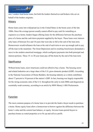 unit. Lenders fund home loans, but both the lenders themselves and brokers who act on
behalf of the lenders originate,

History
Home loans came into widespread use in the United States in the boom years of the late
1800s. Since the average person usually cannot afford to pay cash for something as
expensive as a home, lenders began offering loans for the difference between the purchase
price of a home and the cash down payment supplied by the buyer. These loans were interestonly loans of between five and 10 years that were due in full at the end of the loan term.
Homeowners would refinance the loan at the end of each term or save up enough cash to pay
off the loan in the meantime. The Great Depression and its resulting foreclosures demanded a
move to the modern amortized mortgage, which configures payments into both principal and
interest portions. These 15- to 30-year loans pay off the home by the end of the loan term

Significance
Without home loans, most Americans could not afford to buy a home. The housing sector
and related industries are a large share of the U.S. gross domestic product (GDP). According
to the National Association of Home Builders, the housing industry as a whole contributes
about 17 percent to 18 percent of the nation’s GDP. In fact, housing was largely responsible
for the strong economic state of the U.S. throughout the early to mid-2000s and disguised an
essentially weak economy, according to an article by MSN Money’s Bill Fleckenstein.

Function
The most common purpose of a home loan is to provide the funds a buyer needs to purchase
a home. Home equity loans allow a homeowner to borrow against the difference between the
home’s value and the current loan balance, or equity. Investor loans permit buyers to
purchase homes as rental properties or to fix up and sell at a profit.

19

 