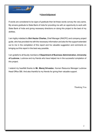 Acknowledgement

If words are considered to be signs of gratitude then let these words convey the very same.
My sincere gratitude to State Bank of India for providing me with an opportunity to work with
State Bank of India and giving necessary directions on doing this project to the best of my
abilities.

I am highly indebted to Shri Hector Charles, Chief Manager (RACPC) and company project
guide, who has provided me with the necessary information and also for the support extended
out to me in the completion of this report and his valuable suggestion and comments on
bringing out this report in the best way possible.

I am grateful to all faculty members of Department of Business Administration, University
of Lucknow, Lucknow and my friends who have helped me in the successful completion of
this project.

I extend my heartfelt thanks to Mr. Manoj Srivastav, Human Resource Manager Lucknow
Head Office SBI. And also thankful to my friends for giving their valuable support.

Thanking You

2

 