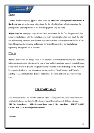Types
The two most widely used types of home loans are fixed-rate and adjustable-rate loans. A
fixed-rate loan keeps the same interest rate for the life of the loan, which means that the
principal and interest portions of the monthly payment stay the same.
Adjustable-rate mortgages begin with a lower interest rate for the first few years and then
adjust to market rates after the initial period is over. Caps are placed on how much the rate
can adjust at any one time, as well as on how much the rate can increase over the life of the
loan. This means the principal and interest portions of the monthly payment change
repeatedly through the life of the loan.

Effects
Because home loans are a large share of the financial situation of the majority of Americans,
taking the time to determine the right type of loan and to investigate terms is essential for any
home buyer or owner. Federal law promotes the consumer’s ability to shop for the best loan
by requiring lenders to give prospective borrowers Good Faith Estimates and Truth In
Lending (TIL) statements that disclose and itemize the terms and costs associated with a
loan.

SBI HOME LOAN
Most Preferred Home Loan provider SBI Bank offers a Home Loan with Attractive Interest Rates
with Latest Schemes and Benefits. SBI also provides a Housing loan with different schemes SBI Easy Home Loan | SBI Advantage Home Loan | SBI Home Plus | SBI MY HOME
CAMPAIGN | SBI Housing Finance Scheme

Purpose

20

 