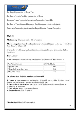 Purchase/ Construction of House/ Flat
Purchase of a plot of land for construction of House
Extension/ repair/ renovation/ alteration of an existing House/ Flat
Purchase of Furnishings and Consumer Durables as a part of the project cost.
Takeover of an existing loan from other Banks/ Housing Finance Companies.

Eligibility
Minimum age 18 years as on the date of sanction
Maximum age limit for a Home Loan borrower is fixed at 70 years, i.e. the age by which the
loan should be fully repaid.
Availability of sufficient, regular and continuous source of income for servicing the loan
repayment.
Loan Amount
40 to 60 times of NMI, depending on repayment capacity as % of NMI as under –
Net Annual Income
Upto Rs.2 lacs

EMI/NMI Ratio
40%

Above Rs.2 lac to Rs. 5 lacs

50%

Above Rs. 5 lacs

55%

To enhance loan eligibility you have option to add:
1. Income of your spouse/ your son/ daughter living with you, provided they have a steady
income and his/ her salary account is maintained with SBI.
2. Expected rent accruals (less taxes, cess, etc.) if the house/ flat being purchased is
proposed to be rented out.
3. Depreciation, subject to some conditions.
4. Regular income from all sources

Margin (Special Festival Season Offer)
21

 