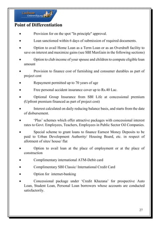 Point of Differentiation


Provision for on the spot "In principle" approval.



Loan sanctioned within 6 days of submission of required documents.


Option to avail Home Loan as a Term Loan or as an Overdraft facility to
save on interest and maximize gains (see SBI MaxGain in the following sections)

Option to club income of your spouse and children to compute eligible loan
amount

Provision to finance cost of furnishing and consumer durables as part of
project cost


Repayment permitted up to 70 years of age



Free personal accident insurance cover up to Rs.40 Lac.


Optional Group Insurance from SBI Life at concessional premium
(Upfront premium financed as part of project cost)

Interest calculated on daily reducing balance basis, and starts from the date
of disbursement.

‘Plus’ schemes which offer attractive packages with concessional interest
rates to Govt. Employees, Teachers, Employees in Public Sector Oil Companies.

Special scheme to grant loans to finance Earnest Money Deposits to be
paid to Urban Development Authority/ Housing Board, etc. in respect of
allotment of sites/ house/ flat

Option to avail loan at the place of employment or at the place of
construction


Complimentary international ATM-Debit card



Complimentary SBI Classic/ International Credit Card



Option for internet-banking


Concessional package under ‘Credit Khazana’ for prospective Auto
Loan, Student Loan, Personal Loan borrowers whose accounts are conducted
satisfactorily.

27

 