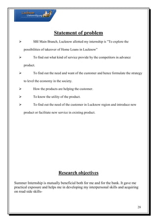 Statement of problem
 SBI Main Branch, Lucknow allotted my internship is ”To explore the
possibilities of takeover of Home Loans in Lucknow”
 To find out what kind of service provide by the competitors in advance
product.
 To find out the need and want of the customer and hence formulate the strategy
to level the economy in the society.
 How the products are helping the customer.
 To know the utility of the product.
 To find out the need of the customer in Lucknow region and introduce new
product or facilitate new service in existing product.

Research objectives
Summer Internship is mutually beneficial both for me and for the bank. It gave me
practical exposure and helps me in developing my interpersonal skills and acquiring
on road side skills-

28

 