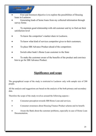 
First and foremost objective is to explore the possibilities of Housing
loans in Lucknow

Generating leads of home loans from my collected information through
survey forms

To maintain good relationship with old customer and try to find out their
satisfaction level


To know the competitor’s market share in Lucknow.



To know what kind of services competitor gives to their customers.



To place SBI Advance Product ahead of the competitors



Switch other bank’s Home Loan customer to the State


To make the customer aware of the benefits of the product and convince
him to go for SBI Advance Product.

Significance and scope
The geographical scope of the study is restricted to Lucknow only with sample size of 200
people.
All the analysis and suggestions are based on the analysis of the both primary and secondary
data.
Therefore the scope of the study revolves around the following aspects:

Consumer perception towards SBI Home Loan and services.



Consumer awareness about Housing Finance Product scheme and its benefit.


Aware the Bank about the customer problems, especially in case of Home Loan
Documentation.

29

 