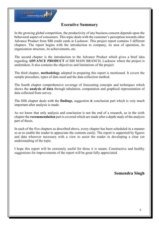 Executive Summary
In the growing global competition, the productivity of any business concern depends upon the
behavioral aspect of consumers. This topic deals with the customer’s perception towards other
Advance Product from SBI credit cards at Lucknow. This project report contains 5 different
chapters. The report begins with the introduction to company, its area of operation, its
organization structure, its achievements, etc.
The second chapter is the introduction to the Advance Product which gives a brief idea
regarding ADVANCE PRODUCT of SBI MAIN BRANCH, Lucknow where the project is
undertaken. It also contains the objectives and limitations of the project.
The third chapter, methodology adopted in preparing this report is mentioned. It covers the
sample procedure, types of data used and the data collection method.
The fourth chapter comprehensive coverage of forecasting concepts and techniques which
shows the analysis of data through tabulation, computation and graphical representation of
data collected from survey.
The fifth chapter deals with the findings, suggestion & conclusion part which is very much
important after analysis is made.
As we know that only analysis and conclusion is not the end of a research, so in the sixth
chapter the recommendation part is covered which are made after a depth study of the analysis
part of thesis.
In each of the five chapters as described above, every chapter has been scheduled in a manner
so as to enable the reader to appreciate the contents easily. The report is supported by figures
and data wherever necessary with a view to assist the reader in developing a clear cut
understanding of the topic.
I hope this report will be extremely useful for those it is meant. Constructive and healthy
suggestions for improvements of the report will be great fully appreciated.

Somendra Singh

3

 
