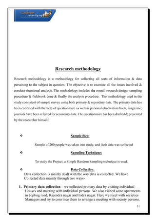 Research methodology
Research methodology is a methodology for collecting all sorts of information & data
pertaining to the subject in question. The objective is to examine all the issues involved &
conduct situational analysis. The methodology includes the overall research design, sampling
procedure & fieldwork done & finally the analysis procedure. The methodology used in the
study consistent of sample survey using both primary & secondary data. The primary data has
been collected with the help of questionnaire as well as personal observation book, magazine;
journals have been referred for secondary data. The questionnaire has been drafted & presented
by the researcher himself.



Sample Size:

Sample of 200 people was taken into study, and their data was collected


Sampling Technique:

To study the Project, a Simple Random Sampling technique is used.


Data Collection:

Data collection is mainly dealt with the way data is collected. We have
Collected data mainly through two ways1. Primary data collection – we collected primary data by visiting individual
Houses and meeting with individual persons. We also visited some apartments
in Jopling road, Rajendra nagar and Indra nagar. Here we meet with societies
Managers and try to convince them to arrange a meeting with society persons.
31

 