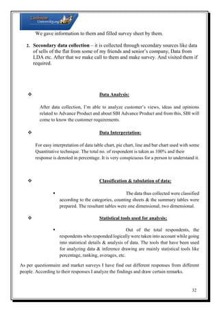 We gave information to them and filled survey sheet by them.
2. Secondary data collection – it is collected through secondary sources like data

of sells of the flat from some of my friends and senior’s company, Data from
LDA etc. After that we make call to them and make survey. And visited them if
required.



Data Analysis:

After data collection, I’m able to analyze customer’s views, ideas and opinions
related to Advance Product and about SBI Advance Product and from this, SBI will
come to know the customer requirements.


Data Interpretation:

For easy interpretation of data table chart, pie chart, line and bar chart used with some
Quantitative technique. The total no. of respondent is taken as 100% and their
response is denoted in percentage. It is very conspicuous for a person to understand it.



Classification & tabulation of data:

 The data thus collected were classified
according to the categories, counting sheets & the summary tables were
prepared. The resultant tables were one dimensional, two dimensional.


Statistical tools used for analysis:

 Out of the total respondents, the
respondents who responded logically were taken into account while going
into statistical details & analysis of data. The tools that have been used
for analyzing data & inference drawing are mainly statistical tools like
percentage, ranking, averages, etc.
As per questionnaire and market surveys I have find out different responses from different
people. According to their responses I analyze the findings and draw certain remarks.

32

 