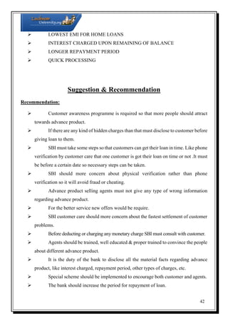 LOWEST EMI FOR HOME LOANS
 INTEREST CHARGED UPON REMAINING OF BALANCE
 LONGER REPAYMENT PERIOD
 QUICK PROCESSING

Suggestion & Recommendation
Recommendation:
 Customer awareness programme is required so that more people should attract
towards advance product.
 If there are any kind of hidden charges than that must disclose to customer before
giving loan to them.
 SBI must take some steps so that customers can get their loan in time. Like phone
verification by customer care that one customer is got their loan on time or not .It must
be before a certain date so necessary steps can be taken.
 SBI should more concern about physical verification rather than phone
verification so it will avoid fraud or cheating.
 Advance product selling agents must not give any type of wrong information
regarding advance product.
 For the better service new offers would be require.
 SBI customer care should more concern about the fastest settlement of customer
problems.
 Before deducting or charging any monetary charge SBI must consult with customer.
 Agents should be trained, well educated & proper trained to convince the people
about different advance product.
 It is the duty of the bank to disclose all the material facts regarding advance
product, like interest charged, repayment period, other types of charges, etc.
 Special scheme should be implemented to encourage both customer and agents.
 The bank should increase the period for repayment of loan.
42

 