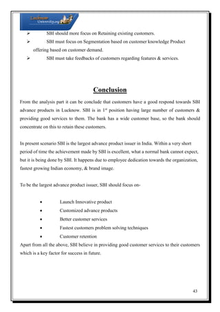  SBI should more focus on Retaining existing customers.
 SBI must focus on Segmentation based on customer knowledge Product
offering based on customer demand.
 SBI must take feedbacks of customers regarding features & services.

Conclusion
From the analysis part it can be conclude that customers have a good respond towards SBI
advance products in Lucknow. SBI is in 1st position having large number of customers &
providing good services to them. The bank has a wide customer base, so the bank should
concentrate on this to retain these customers.

In present scenario SBI is the largest advance product issuer in India. Within a very short
period of time the achievement made by SBI is excellent, what a normal bank cannot expect,
but it is being done by SBI. It happens due to employee dedication towards the organization,
fastest growing Indian economy, & brand image.

To be the largest advance product issuer, SBI should focus on

Launch Innovative product



Customized advance products



Better customer services



Fastest customers problem solving techniques



Customer retention

Apart from all the above, SBI believe in providing good customer services to their customers
which is a key factor for success in future.

43

 