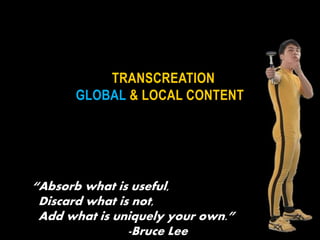 TRANSCREATION
GLOBAL & LOCAL CONTENT
“Absorb what is useful,
Discard what is not,
Add what is uniquely your own.”
-Bruce Lee
 