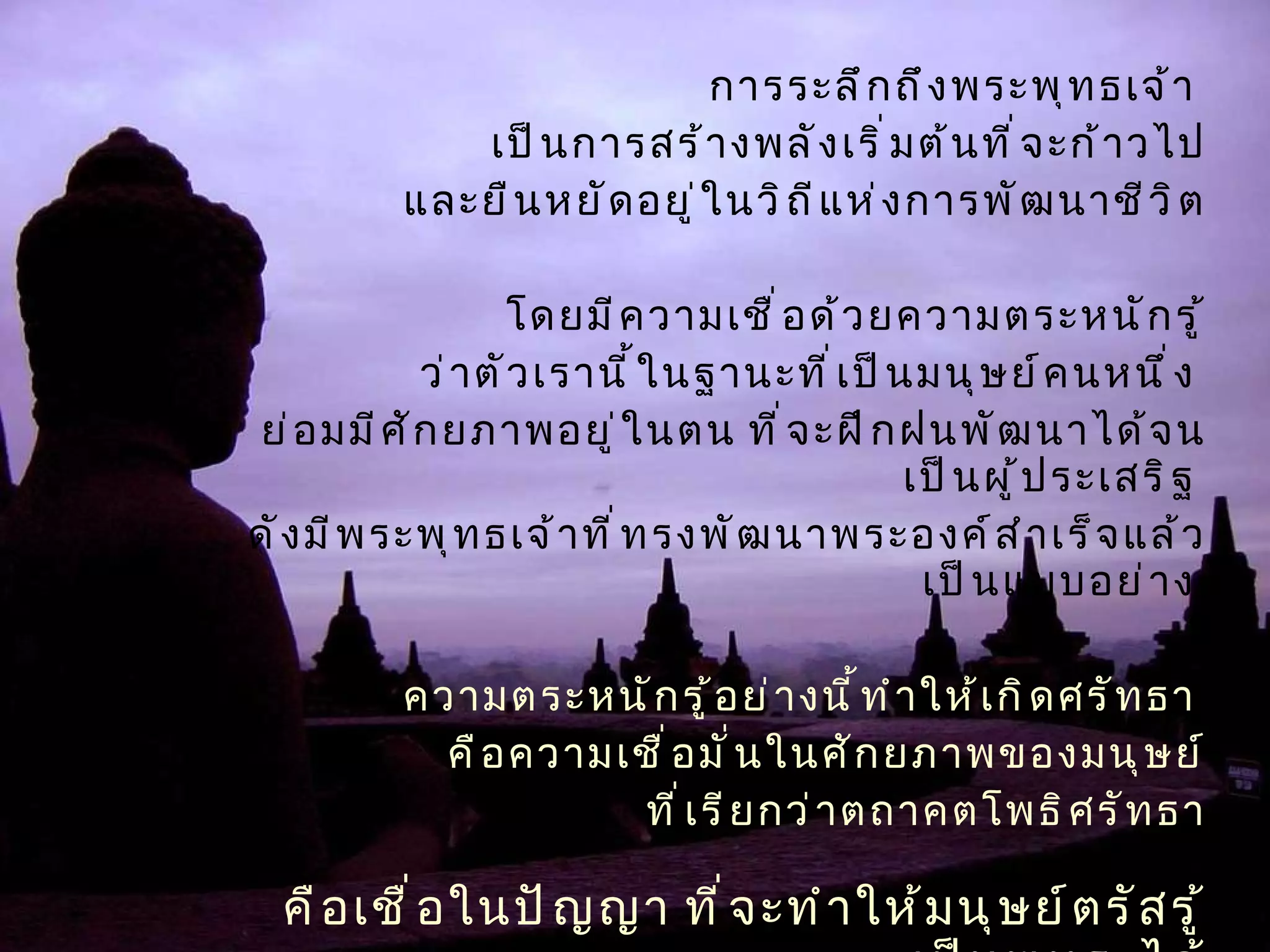 การระลึกถึงพระพุทธเจ้า  เป็นการสร้างพลังเริ่มต้นที่จะก้าวไป และยืนหยัดอยู่ในวิถีแห่งการพัฒนาชีวิต โดยมีความเชื่อด้วยความตระหนักรู้ ว่าตัวเรานี้ในฐานะที่เป็นมนุษย์คนหนึ่ง  ย่อมมีศักยภาพอยู่ในตน ที่จะฝึกฝนพัฒนาได้จนเป็นผู้ประเสริฐ  ดังมีพระพุทธเจ้าที่ทรงพัฒนาพระองค์สำเร็จแล้วเป็นแบบอย่าง  ความตระหนักรู้อย่างนี้ทำให้เกิดศรัทธา  คือความเชื่อมั่นในศักยภาพของมนุษย์ ที่เรียกว่าตถาคตโพธิศรัทธา คือเชื่อในปัญญา ที่จะทำให้มนุษย์ตรัสรู้เป็นพุทธะได้ 