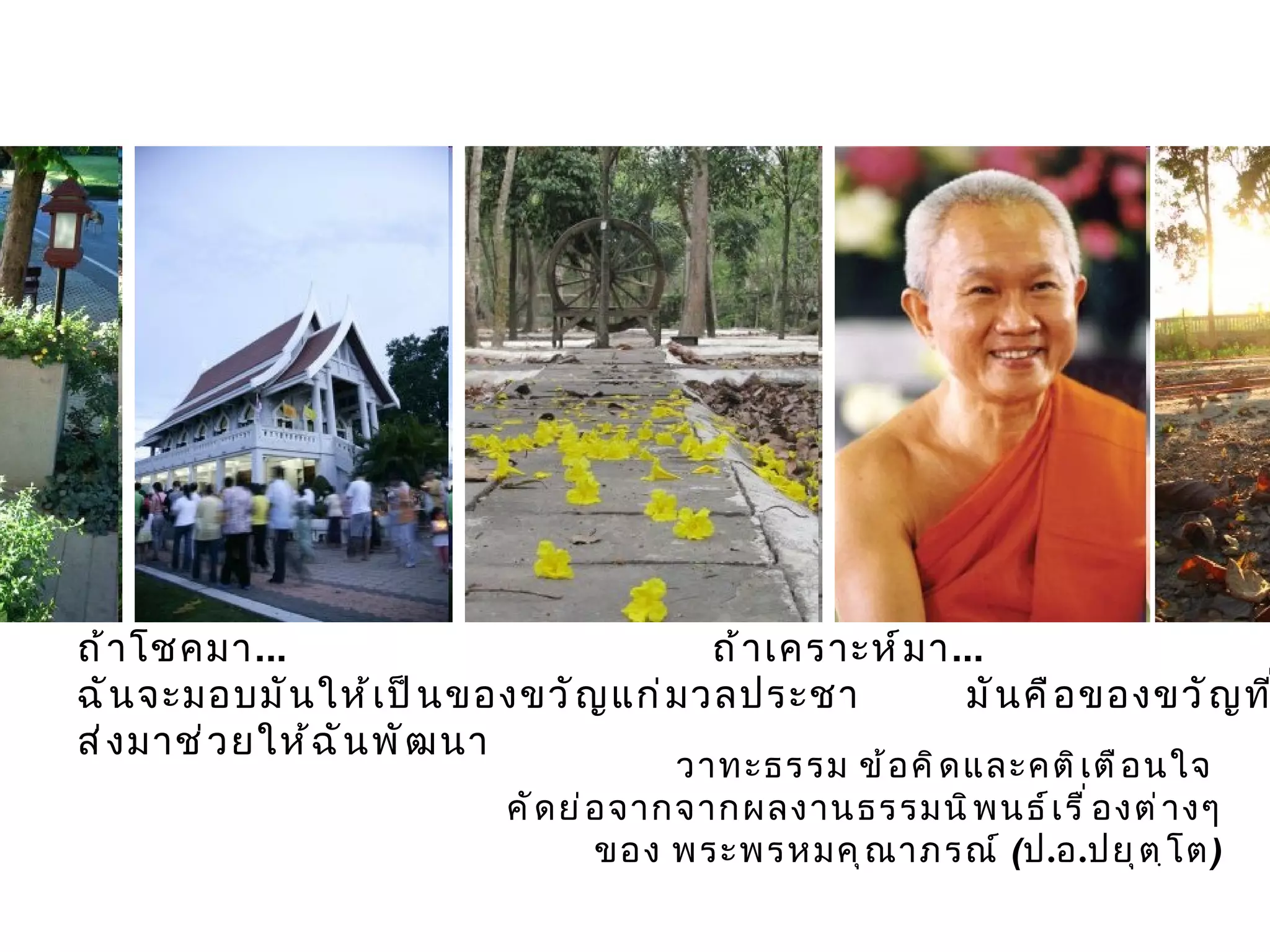 วาทะธรรม ข้อคิดและคติเตือนใจ  คัดย่อจากจากผลงานธรรมนิพนธ์เรื่องต่างๆ ของ พระพรหมคุณาภรณ์  ( ป . อ . ปยุตฺโต ) ถ้าโชคมา ...  ถ้าเคราะห์มา ... ฉันจะมอบมันให้เป็นของขวัญแก่มวลประชา  มันคือของขวัญที่ส่งมาช่วยให้ฉันพัฒนา 