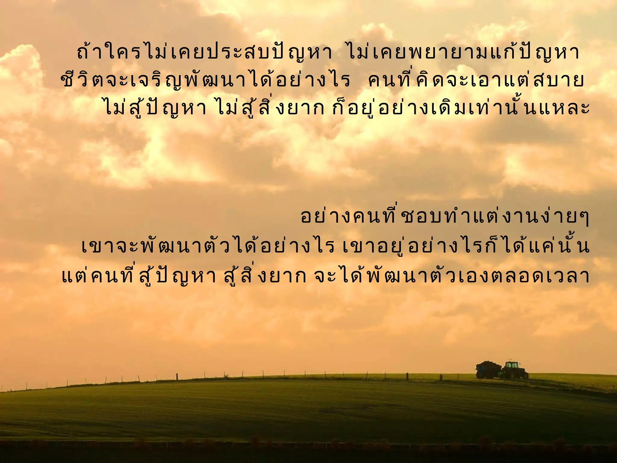 ถ้าใครไม่เคยประสบปัญหา  ไม่เคยพยายามแก้ปัญหา  ชีวิตจะเจริญพัฒนาได้อย่างไร  คนที่คิดจะเอาแต่สบาย  ไม่สู้ปัญหา ไม่สู้สิ่งยาก ก็อยู่อย่างเดิมเท่านั้นแหละ อย่างคนที่ชอบทำแต่งานง่ายๆ เขาจะพัฒนาตัวได้อย่างไร เขาอยู่อย่างไรก็ได้แค่นั้น แต่คนที่สู้ปัญหา สู้สิ่งยาก จะได้พัฒนาตัวเองตลอดเวลา 